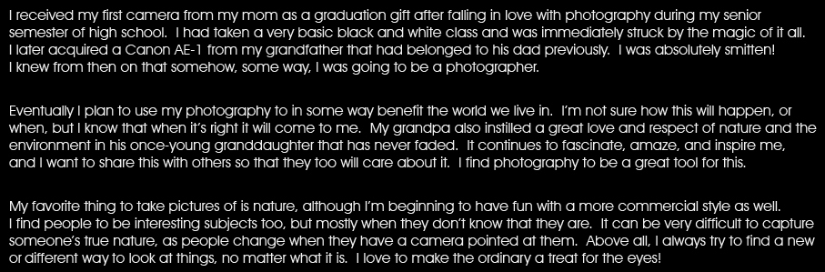 I received my first camera from my mom as a graduation gift after falling in love with photography during my senior semester of high school.  I had taken a very basic black and white class and was immediately struck by the magic. I later acquired a Canon AE-1 from my grandfather that had belonged to his dad previously.  I was absolutely smitten! I knew from then on that somehow, some way, I was going to be a photographer. /p Eventually I plan to use my photography to in some way benefit the world we live in. I’m not sure how this will happen, or when, but I know that when it’s right it will come to me. My grandpa also instilled a great love and respect of nature and the environment in his once-young granddaughter that has never faded.  It continues to fascinate, amaze, and inspire me, and I want to share this with others so that they too will care about it.  I find photography to be a great tool for this. /p My favorite thing to take pictures of is nature, although I’m beginning to have fun with a more commercial style as well.  I find people to be fascinating subjects too, but mostlywhen they don’t know that they are.  It’s very difficult to capture someone’s true nature, as people change when they have a camera pointed at them.  Above all, I always try to find a new or interesting way to look at things, no matter what it is.  I love to make the ordinary a treat for the eye!
